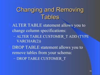 Changing and Removing Tables ALTER TABLE statement allows you to change column specifications: ALTER TABLE CUSTOMER_T ADD (TYPE VARCHAR(2)) DROP TABLE statement allows you to remove tables from your schema: DROP TABLE CUSTOMER_T 