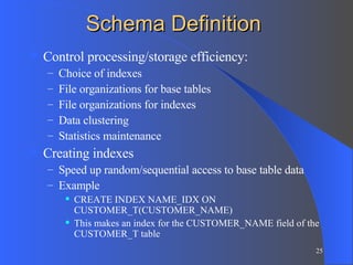 Schema Definition Control processing/storage efficiency: Choice of indexes File organizations for base tables File organizations for indexes Data clustering Statistics maintenance Creating indexes Speed up random/sequential access to base table data Example CREATE INDEX NAME_IDX ON CUSTOMER_T(CUSTOMER_NAME) This makes an index for the CUSTOMER_NAME field of the CUSTOMER_T table 