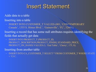 Insert Statement Adds data to a table Inserting into a table INSERT INTO CUSTOMER_T VALUES (001, ‘CONTEMPORARY Casuals’, 1355 S. Himes Blvd.’, ‘Gainesville’, ‘FL’, 32601); Inserting a record that has some null attributes requires identifying the fields that actually get data INSERT INTO PRODUCT_T (PRODUCT_ID, PRODUCT_DESCRIPTION,PRODUCT_FINISH, STANDARD_PRICE, PRODUCT_ON_HAND) VALUES (1, ‘End Table’, ‘Cherry’, 175, 8); Inserting from another table INSERT INTO CA_CUSTOMER_T SELECT * FROM CUSTOMER_T WHERE STATE = ‘CA’; 