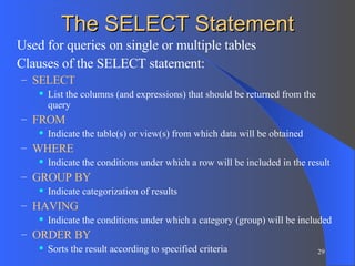 The SELECT Statement Used for queries on single or multiple tables Clauses of the SELECT statement: SELECT List the columns (and expressions) that should be returned from the query FROM Indicate the table(s) or view(s) from which data will be obtained WHERE Indicate the conditions under which a row will be included in the result GROUP BY Indicate categorization of results  HAVING Indicate the conditions under which a category (group) will be included ORDER BY Sorts the result according to specified criteria 