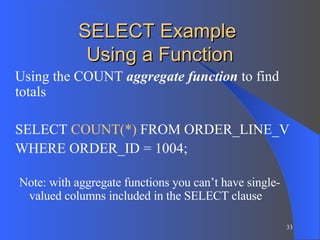 SELECT Example  Using a Function Using the COUNT  aggregate function  to find totals SELECT  COUNT(*)  FROM ORDER_LINE_V WHERE ORDER_ID = 1004; Note: with aggregate functions you can’t have single-valued columns included in the SELECT clause 