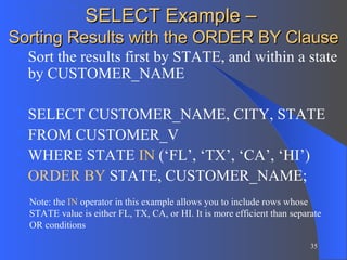 SELECT Example –  Sorting Results with the ORDER BY Clause Sort the results first by STATE, and within a state by CUSTOMER_NAME SELECT CUSTOMER_NAME, CITY, STATE FROM CUSTOMER_V WHERE STATE  IN  (‘FL’, ‘TX’, ‘CA’, ‘HI’) ORDER   BY  STATE, CUSTOMER_NAME; Note: the  IN  operator in this example allows you to include rows whose STATE value is either FL, TX, CA, or HI. It is more efficient than separate OR conditions 