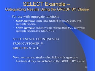 SELECT Example –  Categorizing Results Using the GROUP BY Clause For use with aggregate functions Scalar aggregate : single value returned from SQL query with aggregate function Vector aggregate : multiple values returned from SQL query with aggregate function (via GROUP BY) SELECT STATE, COUNT(STATE)  FROM CUSTOMER_V GROUP BY  STATE; Note: you can use single-value fields with aggregate functions if they are included in the GROUP BY clause 