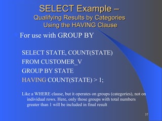 SELECT Example –  Qualifying Results by Categories  Using the HAVING Clause For use with GROUP BY SELECT STATE, COUNT(STATE)  FROM CUSTOMER_V GROUP BY STATE HAVING  COUNT(STATE) > 1; Like a WHERE clause, but it operates on groups (categories), not on individual rows. Here, only those groups with total numbers greater than 1 will be included in final result 