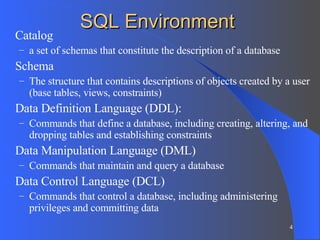 SQL Environment Catalog  a set of schemas that constitute the description of a database Schema The structure that contains descriptions of objects created by a user (base tables, views, constraints) Data Definition Language (DDL): Commands that define a database, including creating, altering, and dropping tables and establishing constraints Data Manipulation Language (DML) Commands that maintain and query a database Data Control Language (DCL) Commands that control a database, including administering privileges and committing data 