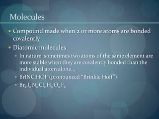 MoleculesCompound made when 2 or more atoms are bonded covalentlyDiatomic moleculesIn nature, sometimes two atoms of the same element are more stable when they are covalently bonded than the individual atom alone…BrINClHOF (pronounced “Brinkle Hoff”)Br2 I2 N2 Cl2 H2 O2 F2