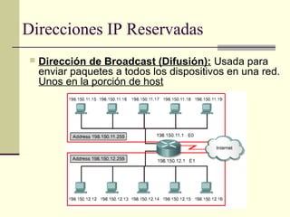 Direcciones IP Reservadas
    Dirección de Broadcast (Difusión): Usada para
     enviar paquetes a todos los dispositivos en una red.
     Unos en la porción de host
 