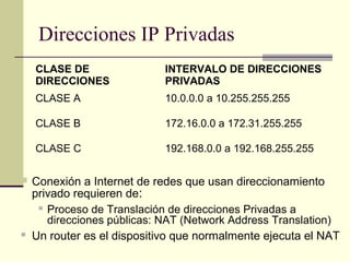 Direcciones IP Privadas
    CLASE DE                 INTERVALO DE DIRECCIONES
    DIRECCIONES              PRIVADAS
    CLASE A                  10.0.0.0 a 10.255.255.255

    CLASE B                  172.16.0.0 a 172.31.255.255

    CLASE C                  192.168.0.0 a 192.168.255.255

   Conexión a Internet de redes que usan direccionamiento
    privado requieren de:
      Proceso de Translación de direcciones Privadas a

       direcciones públicas: NAT (Network Address Translation)
   Un router es el dispositivo que normalmente ejecuta el NAT
 