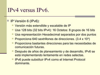 IPv4 versus IPv6.
 IP Versión 6 (IPv6):
    Versión más extendible y escalable de IP
    Usa 128 bits (32 bits IPv4): 16 Octetos: 8 grupos de 16 bits
    Usa representación Hexadecimal separados por dos puntos
    Proporciona 640 sextrillones de direcciones. (3.4 x 1038)
    Proporciona bastantes direcciones para las necesidades de
     comunicación futuras.
    Después de años de planeamiento y de desarrollo, IPv6 se
     está implementando lentamente en redes selectas.
    IPv6 puede substituir IPv4 como el Internet Protocol
     dominante.
 