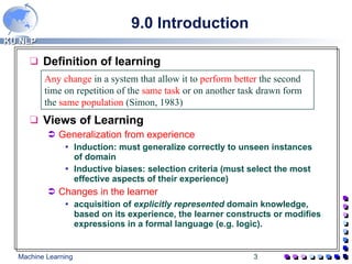 9.0 Introduction  Definition of learning Views of Learning Generalization from experience Induction: must generalize correctly to unseen instances of domain Inductive biases: selection criteria (must select the most effective aspects of their experience) Changes in the learner   acquisition of  explicitly represented  domain knowledge, based on its experience, the learner constructs or modifies expressions in a formal language (e.g. logic). Any change  in a system that allow it to  perform better  the second time on repetition of the  same task  or on another task drawn form the  same population  (Simon, 1983) 