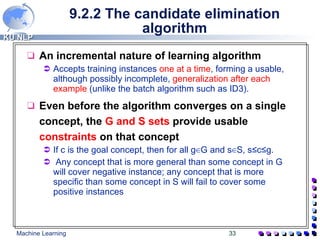 9.2.2 The candidate elimination algorithm An incremental nature of learning algorithm Accepts training instances  one at a time , forming a usable, although possibly incomplete,  generalization after each example  (unlike the batch algorithm such as ID3). Even before the algorithm converges on a single concept, the  G and S sets  provide usable  constraints  on that concept If c is the goal concept, then for all g ∈ G and s ∈ S, s ≤ c ≤ g. Any concept that is more general than some concept in G will cover negative instance; any concept that is more specific than some concept in S will fail to cover some positive instances 