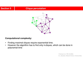 Section 5 Clique percolation
Computational complexity:
• Finding maximal cliques require exponential time.
• However the algorithm has to find only k-cliques, which can be done in
polynomial time
I. Derényi et al., PRL 94 (2005).
A.-L. Barabási, Network Science: Communities.
 