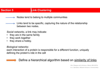 Section 5 Link Clustering
Social networks, a link may indicate:
• they are in the same family
• they work together
• they share a hobby.
Biological networks:
each interaction of a protein is responsible for a different function, uniquely
defining the protein’s role in the cell
Nodes tend to belong to multiple communities
Links tend to be specific, capturing the nature of the relationship
between two nodes.
Ahn, Bragow and Lehmann, Nature 466 (2010).
A.-L. Barabási, Network Science: Communities.
Define a hierarchical algorithm based on similarity of links
 