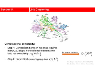 Section 5 Link Clustering
Ahn, Bragow and Lehmann, Nature 466 (2010).
A.-L. Barabási, Network Science: Communities.
Computational complexity:
• Step 1: Comparison between two links requires
max(k1,k2) steps. For scale free networks the
step has complexity
• Step 2: hierarchical clustering requires
for sparse networks
 