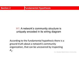 Section 2 Fundamental Hypothesis
A.-L. Barabási, Network Science: Communities.
H1: A network’s community structure is
uniquely encoded in its wiring diagram
According to the fundamental hypothesis there is a
ground truth about a network’s community
organization, that can be uncovered by inspecting
Aij.
 