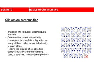 Section 3 Basics of Communities
• Triangles are frequent; larger cliques
are rare.
• Communities do not necessarily
correspond to complete subgraphs, as
many of their nodes do not link directly
to each other.
• Finding the cliques of a network is
computationally rather demanding,
being a so-called NP-complete problem.
Cliques as communities
 