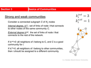 Section 3 Basics of Communities
Consider a connected subgraph C of Nc nodes
Internal degree, ki
int : set of links of node i that connects
to other nodes of the same community C.
External degree ki
ext: the set of links of node i that
connects to the rest of the network.
If ki
ext=0: all neighbors of i belong to C, and C is a good
community for i.
If ki
int=0, all neighbors of i belong to other communities,
then i should be assigned to a different community.
Strong and weak communities
A.-L. Barabási, Network Science: Communities.
 