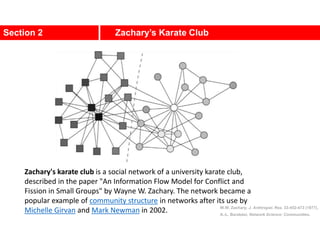 Section 2 Zachary’s Karate Club
W.W. Zachary, J. Anthropol. Res. 33:452-473 (1977).
A.-L. Barabási, Network Science: Communities.
Zachary's karate club is a social network of a university karate club,
described in the paper "An Information Flow Model for Conflict and
Fission in Small Groups" by Wayne W. Zachary. The network became a
popular example of community structure in networks after its use by
Michelle Girvan and Mark Newman in 2002.
 