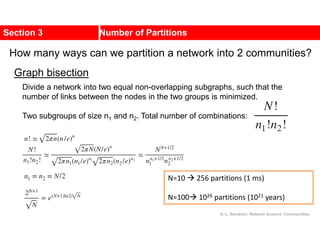Section 3 Number of Partitions
How many ways can we partition a network into 2 communities?
Divide a network into two equal non-overlapping subgraphs, such that the
number of links between the nodes in the two groups is minimized.
Two subgroups of size n1 and n2. Total number of combinations:
N=10  256 partitions (1 ms)
N=100 1026 partitions (1021 years)
Graph bisection
A.-L. Barabási, Network Science: Communities.
 