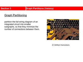 Section 3 Graph Partitions (history)
2.5 billion transistors
partition the full wiring diagram of an
integrated circuit into smaller
subgraphs, so that they minimize the
number of connections between them.
Graph Partitioning
 