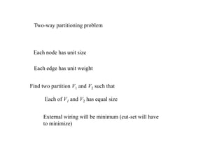 Two-way partitioning problem
Each node has unit size
Each edge has unit weight
Find two partition V1 and V2 such that
Each of V1 and V2 has equal size
External wiring will be minimum (cut-set will have
to minimize)
 