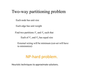 Two-way partitioning problem
Each node has unit size
Each edge has unit weight
Find two partitions V1 and V2 such that
Each of V1 and V2 has equal size
External wiring will be minimum (cut-set will have
to minimmize)
NP-hard problem.
Heuristic techniques to approximate solutions.
 