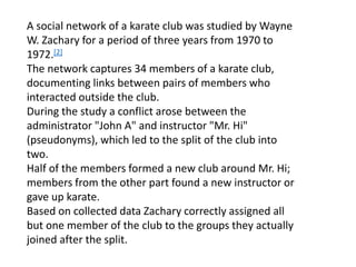 A social network of a karate club was studied by Wayne
W. Zachary for a period of three years from 1970 to
1972.[2]
The network captures 34 members of a karate club,
documenting links between pairs of members who
interacted outside the club.
During the study a conflict arose between the
administrator "John A" and instructor "Mr. Hi"
(pseudonyms), which led to the split of the club into
two.
Half of the members formed a new club around Mr. Hi;
members from the other part found a new instructor or
gave up karate.
Based on collected data Zachary correctly assigned all
but one member of the club to the groups they actually
joined after the split.
 
