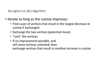 Kernighan-Lin (KL) Algorithm
• Iterate as long as the cutsize improves:
• Find a pair of vertices that result in the largest decrease in
cutsize if exchanged
• Exchange the two vertices (potential move)
• “Lock” the vertices
• If no improvement possible, and
still some vertices unlocked, then
exchange vertices that result in smallest increase in cutsize
 