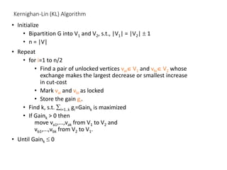 Kernighan-Lin (KL) Algorithm
• Initialize
• Bipartition G into V1 and V2, s.t., |V1| = |V2|  1
• n = |V|
• Repeat
• for i=1 to n/2
• Find a pair of unlocked vertices vai V1 and vbi V2 whose
exchange makes the largest decrease or smallest increase
in cut-cost
• Mark vai and vbi as locked
• Store the gain gi.
• Find k, s.t. i=1..k gi=Gaink is maximized
• If Gaink > 0 then
move va1,...,vak from V1 to V2 and
vb1,...,vbk from V2 to V1.
• Until Gaink  0
 