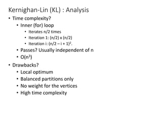 Kernighan-Lin (KL) : Analysis
• Time complexity?
• Inner (for) loop
• Iterates n/2 times
• Iteration 1: (n/2) x (n/2)
• Iteration i: (n/2 – i + 1)2.
• Passes? Usually independent of n
• O(n3)
• Drawbacks?
• Local optimum
• Balanced partitions only
• No weight for the vertices
• High time complexity
 