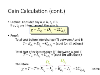 • Lemma: Consider any ai  A, bj  B.
If ai, bj are interchanged, the gain is
• Proof:
Total cost before interchange (T) between A and B
Total cost after interchange (T’) between A and B
Therefore
Gain Calculation (cont.)
j
i
j
i b
a
b
a C
D
D
g 2



[©Kang]
others)
all
for
cost
(



 j
i
j
i b
a
b
a C
E
E
T
others)
all
for
cost
(




 j
i
j
i b
a
b
a C
I
I
T
j
i
j
j
i
i b
a
b
b
a
a C
I
E
I
E
T
T
g 2








i
a
D j
b
D
 