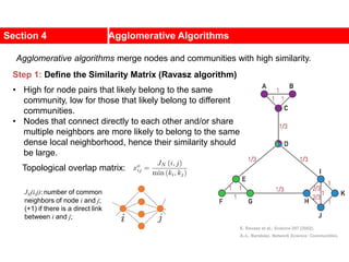 Section 4 Agglomerative Algorithms
Step 1: Define the Similarity Matrix (Ravasz algorithm)
• High for node pairs that likely belong to the same
community, low for those that likely belong to different
communities.
• Nodes that connect directly to each other and/or share
multiple neighbors are more likely to belong to the same
dense local neighborhood, hence their similarity should
be large.
Topological overlap matrix:
JN(i,j): number of common
neighbors of node i and j;
(+1) if there is a direct link
between i and j;
E. Ravasz et al., Science 297 (2002).
A.-L. Barabási, Network Science: Communities.
Agglomerative algorithms merge nodes and communities with high similarity.
 