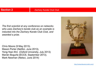 Section 2 Zachary Karate Club Club
The first scientist at any conference on networks
who uses Zachary's karate club as an example is
inducted into the Zachary Karate Club Club, and
awarded a prize.
Chris Moore (9 May 2013).
Mason Porter (NetSci, June 2013).
Yong-Year Ahn (Oxford University, July 2013)
Marián Boguñá (ECCS, September 2013).
Mark Newman (Netsci, June 2014)
http://networkkarate.tumblr.com/)
 