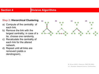 Section 4 Divisive Algorithms
M. Girvan & M.E.J. Newman, PNAS 99 (2002).
A.-L. Barabási, Network Science: Communities.
Step 2: Hierarchical Clustering
a) Compute of the centrality of
each link.
b) Remove the link with the
largest centrality; in case of a
tie, choose one randomly.
c) Recalculate the centrality of
each link for the altered
network.
d) Repeat until all links are
removed (yields a
dendrogram).
 