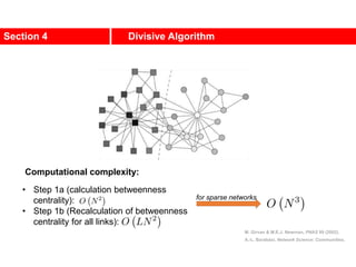 Section 4 Divisive Algorithm
M. Girvan & M.E.J. Newman, PNAS 99 (2002).
A.-L. Barabási, Network Science: Communities.
Computational complexity:
• Step 1a (calculation betweenness
centrality):
• Step 1b (Recalculation of betweenness
centrality for all links):
for sparse networks
 