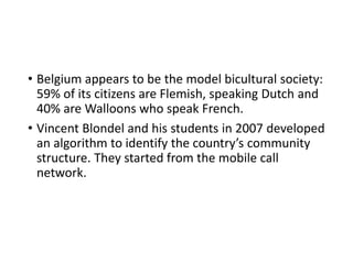 • Belgium appears to be the model bicultural society:
59% of its citizens are Flemish, speaking Dutch and
40% are Walloons who speak French.
• Vincent Blondel and his students in 2007 developed
an algorithm to identify the country’s community
structure. They started from the mobile call
network.
 