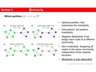 Section 4 Modularity
• Optimal partition, that
maximizes the modularity.
• Sub-optimal but positive
modularity.
• Negative Modularity: If we
assign each node to a different
community.
• Zero modularity: Assigning all
nodes to the same community,
independent of the network
structure.
• Modularity is size dependent
Which partition ?
A.-L. Barabási, Network Science: Communities.
 