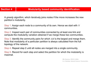 Section 4 Modularity based community identification
A greedy algorithm, which iteratively joins nodes if the move increases the new
partition’s modularity.
Step 1. Assign each node to a community of its own. Hence we start with N
communities.
Step 2. Inspect each pair of communities connected by at least one link and
compute the modularity variation obtained if we merge these two communities.
Step 3. Identify the community pairs for which ΔM is the largest and merge them.
Note that modularity of a particular partition is always calculated from the full
topology of the network.
Step 4. Repeat step 2 until all nodes are merged into a single community.
Step 5. Record for each step and select the partition for which the modularity is
maximal.
MEJ Newman, PRE 69 (2004).
A.-L. Barabási, Network Science: Communities.
 