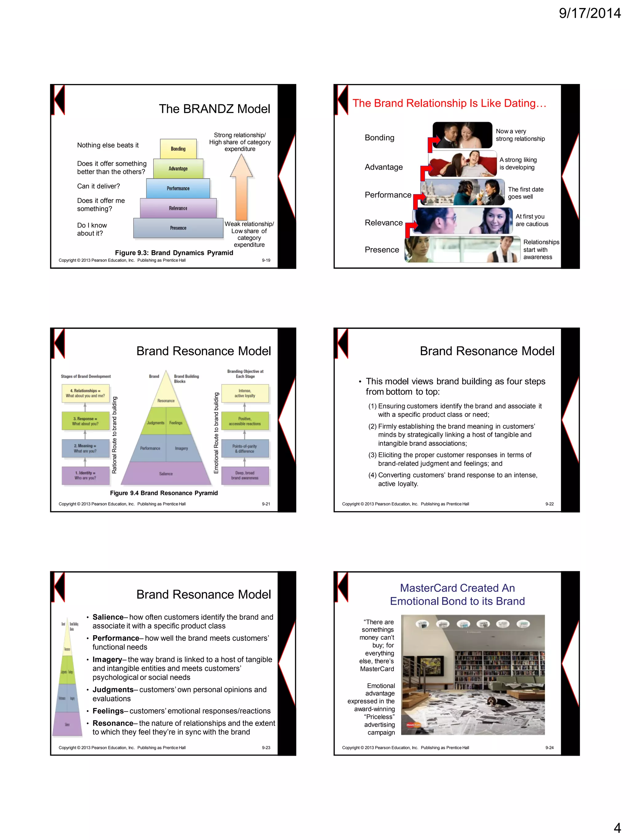 9/17/2014 
4Figure 9.3: Brand Dynamics Pyramid 
The BRANDZ ModelWeak relationship/ Low share of category expenditureStrong relationship/ High share of category expenditureDo I know about it? Nothing else beats itDoes it offer somethingbetter than the others? Can it deliver? 
Does it offer me something? 
Copyright © 2013 Pearson Education, Inc. Publishing as Prentice Hall 9-19 
The Brand Relationship Is Like Dating… 
Relationships start with awareness 
At first you are cautious 
The first date goes well 
A strong liking is developingNow a very strong relationshipPresenceRelevancePerformanceAdvantage 
Bonding 
Brand Resonance Model 
Figure 9.4 Brand Resonance Pyramid 
Emotional Route to brand building 
Rational Route to brand building 
Copyright © 2013 Pearson Education, Inc. Publishing as Prentice Hall 9-21Brand Resonance Model 
•This model views brand building as four steps from bottom to top: 
(1)Ensuring customers identify the brand and associate it with a specific product class or need; 
(2)Firmly establishing the brand meaning in customers’ minds by strategically linking a host of tangible and intangible brand associations; 
(3)Eliciting the proper customer responses in terms of brand-related judgment and feelings; and 
(4)Converting customers’ brand response to an intense, active loyalty. 
Copyright © 2013 Pearson Education, Inc. Publishing as Prentice Hall 9-22 
•Salience–how often customers identify the brand and associate it with a specific product class 
•Performance–how well the brand meets customers’ functional needs 
•Imagery–the way brand is linked to a host of tangible and intangible entities and meets customers’ psychological or social needs 
•Judgments–customers’ own personal opinions and evaluations 
•Feelings–customers’ emotional responses/reactions 
•Resonance–the nature of relationships and the extent to which they feel they’re in sync with the brand 
Brand Resonance ModelCopyright © 2013 Pearson Education, Inc. Publishing as Prentice Hall 9-23 
MasterCard Created An Emotional Bond to its Brand 
Copyright © 2013 Pearson Education, Inc. Publishing as Prentice Hall 9-24 
―There are somethings money can’t buy; for everything else, there’s MasterCard 
Emotional advantage expressed in the award-winning ―Priceless‖ advertising campaign  