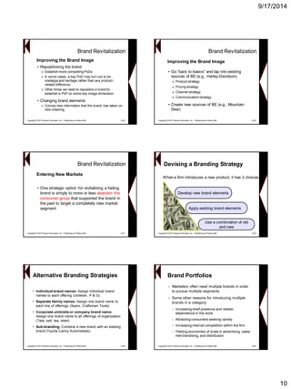 9/17/2014 
10 
Brand Revitalization 
•Repositioning the brand 
»Establish more compelling PoDs 
»In some cases, a key PoDmay turn out to be nostalgia and heritage rather than any product- related difference. 
»Other times we need to reposition a brand to establish a PoPon some key image dimension. 
•Changing brand elements 
»Convey new information that the brand has taken on new meaning 
Copyright © 2013 Pearson Education, Inc. Publishing as Prentice Hall 9-55 
Improving the Brand ImageBrand Revitalization 
•Go ―back to basics‖ and tap into existing sources of BE (e.g., Harley-Davidson) 
»Product strategy 
»Pricing strategy 
»Channel strategy 
»Communication strategy 
•Create new sources of BE (e.g., Mountain Dew) 
Copyright © 2013 Pearson Education, Inc. Publishing as Prentice Hall 9-56 
Improving the Brand Image 
Brand Revitalization 
•One strategic option for revitalizing a fading brand is simply to more orless abandon the consumer groupthat supported the brand in the past to target a completely new market segment. 
Copyright © 2013 Pearson Education, Inc. Publishing as Prentice Hall 9-57 
Entering New Markets 
Devising a Branding StrategyDevelop new brand elementsDevelop elements 
Apply existing brand elements 
elementsUse a combination of old Use and newWhen a firm introduces a new product, it has 3 choices 
Copyright © 2013 Pearson Education, Inc. Publishing as Prentice Hall 9-58Alternative Branding Strategies 
•Individual brand names: Assign individual brand names to each offering (Unilever, P & G) 
•Separate family names: Assign one brand name to each line of offerings (Sears, Craftsman Tools) 
•Corporate umbrella or company brand name: Assign one brand name to all offerings of organization (Tata: salt, tea, steel) 
•Sub-branding: Combine a new brandwith an existing brand (Toyota Camry Automobiles) 
Copyright © 2013 Pearson Education, Inc. Publishing as Prentice Hall 9-59 
Brand Portfolios 
•Marketers often need multiple brands in order to pursue multiple segments. 
•Some other reasons for introducing multiple brands in a category: 
–Increasing shelf presence and retailer dependence in the store 
–Attracting consumers seeking variety 
–Increasing internal competition within the firm 
–Yielding economies of scale in advertising, sales, merchandising, and distribution 
Copyright © 2013 Pearson Education, Inc. Publishing as Prentice Hall 9-60  