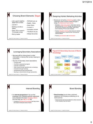 9/17/2014 
6 
•Like a good neighbor, State Farm is there 
•Just do it 
•Nothing runs like a Deere 
•Save 15% or more in 15 minutes or less 
•We try harder 
•We’ll pick you up 
•Nextel –Done 
•Zoom Zoom 
•I’m lovin’ it 
•Innovation at work 
•This Bud’s for you 
•Always low prices 
Copyright © 2013 Pearson Education, Inc. Publishing as Prentice Hall 9-31 
Choosing Brand Elements: SloganDesigning Holistic Marketing Activities 
•Brands are not built by advertisingalone, rather customers come to know a brand through a range of contacts and touch points 
−Marketers create brand contacts (information-bearing experiences) and build BE through new avenues such as clubs and consumer communities, trade shows, event marketing, PR and press releases, 
−Practice integrated marketing that mixes and matches marketing activities to maximize their individual and collective effects 
−Practicepersonalization andinternalization 
Copyright © 2013 Pearson Education, Inc. Publishing as Prentice Hall 9-32Leveraging Secondary Associations 
•Borrowing BE by linking brand to other information in memory that convey meaning to consumers. 
•Sources of secondary brand associations: 
−Company itself 
−Countries or geographical regions 
−Channels of distribution 
−Other brands (through ingredient and co-branding) 
−Characters (through licensing) 
−Spokespeople (through endorsements) 
−Sporting or cultural events (through sponsorship) 
Copyright © 2013 Pearson Education, Inc. Publishing as Prentice Hall 9-33 
Figure 9.5 Secondary Sources of Brand Knowledge 
Copyright © 2013 Pearson Education, Inc. Publishing as Prentice Hall 9-34Internal Branding 
•An internal perspective to be sue that employees and marketing partners appreciate and understand the basic branding notionsand how they can help or hurt BE 
−Consists of activities and processesthat help inform and inspire employees about brands 
Copyright © 2013 Pearson Education, Inc. Publishing as Prentice Hall 9-35Brand Bonding 
•Brand bonding occurs when customers experience the company as delivering on its brand promise 
−Brand promise will not be delivered unless everyone in the company lives the brand 
Copyright © 2013 Pearson Education, Inc. Publishing as Prentice Hall 9-36  
