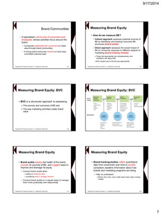 9/17/2014 
7Brand Communities 
•A specialized community of consumers and employees whose activities focus around the brand 
−Companies collaborate with consumers to create value through brand communities 
−A strong brand community resultsin a more loyal, committed customer base 
Copyright © 2013 Pearson Education, Inc. Publishing as Prentice Hall 9-37 
Measuring Brand Equity 
•How do we measure BE? 
−Indirect approach assesses potential sources of BE by identifying and tracking consumer BK structures (brand audits) 
−Direct approach assesses the actual impact of BK on consumer response to different aspects of marketing (brand tracking studies) 
»These two approaches are complementary and marketers can apply both 
»BVC shows how to link the two approaches 
Copyright © 2013 Pearson Education, Inc. Publishing as Prentice Hall 9-38 
•BVCis a structured approach to assessing: 
»The sources and outcomes of BE and 
»The way marketing activities create brand value 
Copyright © 2013 Pearson Education, Inc. Publishing as Prentice Hall 9-39Measuring Brand Equity: BVCMeasuring Brand Equity: BVC 
Measuring Brand Equity 
•Brand audits assessthe health of the brand, uncoverits sources of BE, and suggestways to improve and leverage its equity 
−Conduct brand audits when 
»setting up marketing plans 
»considering shifts in strategic direction 
−Conduct brand audits on a regular basis to manage them more proactively and responsively 
Copyright © 2013 Pearson Education, Inc. Publishing as Prentice Hall 9-41Measuring Brand Equity 
•Brand tracking studies collectquantitative data from consumers over time to provideconsistent, baseline information about how brands and marketing programs are doing 
−Help us understand 
»Where, how much, and in what ways brand value is being created 
Copyright © 2013 Pearson Education, Inc. Publishing as Prentice Hall 9-42  