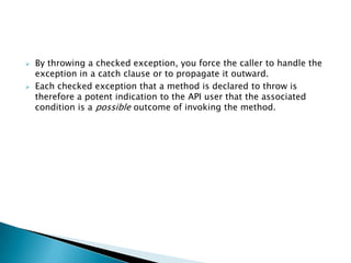    By throwing a checked exception, you force the caller to handle the
    exception in a catch clause or to propagate it outward.
   Each checked exception that a method is declared to throw is
    therefore a potent indication to the API user that the associated
    condition is a possible outcome of invoking the method.
 
