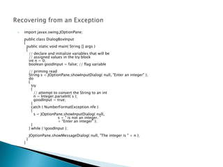    import javax.swing.JOptionPane;
    public class DialogBoxInput
    {
      public static void main( String [] args )
      {
        // declare and initialize variables that will be
        // assigned values in the try block
        int n = 0;
        boolean goodInput = false; // flag variable
            // priming read
            String s = JOptionPane.showInputDialog( null, "Enter an integer" );
            do
            {
              try
              {
                // attempt to convert the String to an int
                n = Integer.parseInt( s );
                goodInput = true;
              }
              catch ( NumberFormatException nfe )
              {
                s = JOptionPane.showInputDialog( null,
                             s + " is not an integer. "
                             + "Enter an integer" );
              }
            } while ( !goodInput );
            JOptionPane.showMessageDialog( null, "The integer is " + n );
        }
    }
 