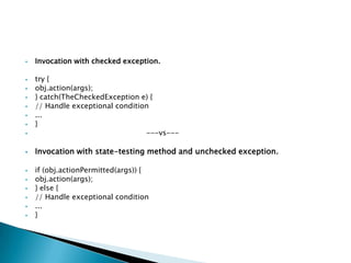    Invocation with checked exception.

   try {
   obj.action(args);
   } catch(TheCheckedException e) {
   // Handle exceptional condition
   ...
   }
                                 ---vs---

   Invocation with state-testing method and unchecked exception.

   if (obj.actionPermitted(args)) {
   obj.action(args);
   } else {
   // Handle exceptional condition
   ...
   }
 