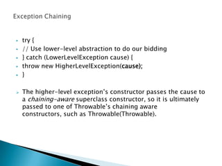    try {
   // Use lower-level abstraction to do our bidding
   } catch (LowerLevelException cause) {
   throw new HigherLevelException(cause);
   }

   The higher-level exception’s constructor passes the cause to
    a chaining-aware superclass constructor, so it is ultimately
    passed to one of Throwable’s chaining aware
    constructors, such as Throwable(Throwable).
 
