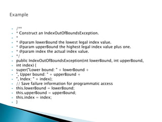    /**
   * Construct an IndexOutOfBoundsException.
   *
   * @param lowerBound the lowest legal index value.
   * @param upperBound the highest legal index value plus one.
   * @param index the actual index value.
   */
   public IndexOutOfBoundsException(int lowerBound, int upperBound,
   int index) {
   super("Lower bound: " + lowerBound +
   ", Upper bound: " + upperBound +
   ", Index: " + index);
   // Save failure information for programmatic access
   this.lowerBound = lowerBound;
   this.upperBound = upperBound;
   this.index = index;
   }
 