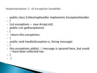    public class CollectingHandler implements ExceptionHandler
   {
   List exceptions = new ArrayList();
   public List getExceptions()
   {
    return this.exceptions;
   }
   public void handle(Exception e, String message)
   {
   this.exceptions.add(e); //message is ignored here, but could
    //have been collected too.
   }
    }
 