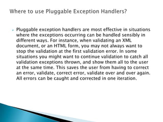    Pluggable exception handlers are most effective in situations
    where the exceptions occurring can be handled sensibly in
    different ways. For instance, when validating an XML
    document, or an HTML form, you may not always want to
    stop the validation at the first validation error. In some
    situations you might want to continue validation to catch all
    validation exceptions thrown, and show them all to the user
    at the same time. This saves the user from having to correct
    an error, validate, correct error, validate over and over again.
    All errors can be caught and corrected in one iteration.
 