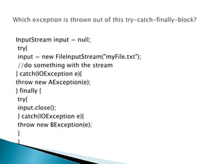 InputStream input = null;
 try{
 input = new FileInputStream("myFile.txt");
 //do something with the stream
} catch(IOException e){
throw new AException(e);
} finally {
 try{
 input.close();
 } catch(IOException e){
 throw new BException(e);
 }
 }
 